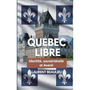 Beaulieu, Laurent Québec Libre! Identité, Souveraineté et Avenir: Un voyage historique et prospectif vers l’autodétermination du peuple québécois Beaulieu, Laurent Québec Libre! Identité, Souveraineté et Avenir: Un voyage historique et prospectif vers l’autodétermination du peuple québécois