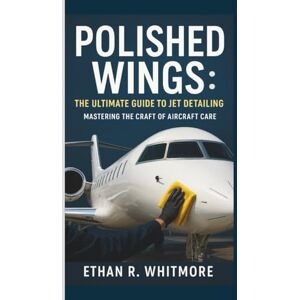R. WHITMORE, ETHAN POLISHED WINGS: THE ULTIMATE GUIDE TO JET DETAILING: MASTERING THE CRAFT OF AIRCRAFT CARE R. WHITMORE, ETHAN POLISHED WINGS: THE ULTIMATE GUIDE TO JET DETAILING: MASTERING THE CRAFT OF AIRCRAFT CARE