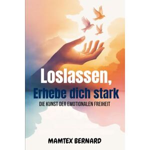 Bernard, Mamtex Loslassen, Erhebe dich stark: Die Kunst der emotionalen Freiheit Bernard, Mamtex Loslassen, Erhebe dich stark: Die Kunst der emotionalen Freiheit
