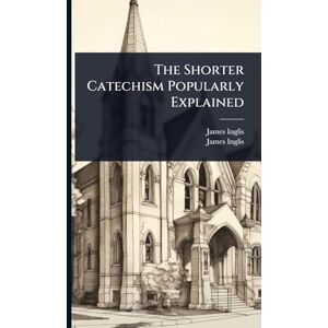Inglis, James The Shorter Catechism Popularly Explained Inglis, James The Shorter Catechism Popularly Explained