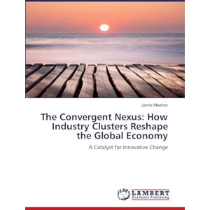 Meehan, Jamie The Convergent Nexus: How Industry Clusters Reshape the Global Economy: A Catalyst for Innovative Change Meehan, Jamie The Convergent Nexus: How Industry Clusters Reshape the Global Economy: A Catalyst for Innovative Change