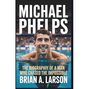 A. Larson, Brian MICHAEL PHELPS: The Biography of a Man Who Chased the Impossible A. Larson, Brian MICHAEL PHELPS: The Biography of a Man Who Chased the Impossible