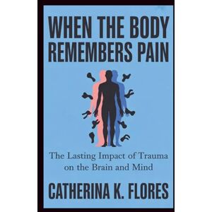 Flores, Catherina K. When the Body Remembers Pain: The Lasting Impact of Trauma on the Brain and Mind Flores, Catherina K. When the Body Remembers Pain: The Lasting Impact of Trauma on the Brain and Mind