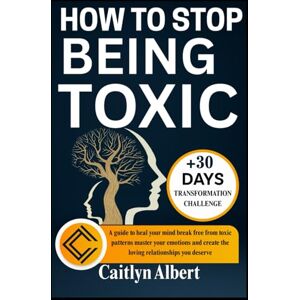 Albert, Caitlyn HOW TO STOP BEING TOXIC: A guide to heal your mind break free from toxic patterns master your emotions and create the loving relationships you deserve Albert, Caitlyn HOW TO STOP BEING TOXIC: A guide to heal your mind break free from toxic patterns master your emotions and create the loving relationships you deserve