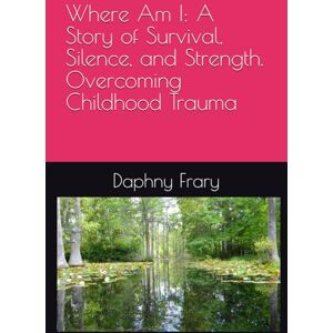 Frary, Daphny Where Am I: A Story of Survival, Silence, and Strength. Overcoming Childhood Trauma Frary, Daphny Where Am I: A Story of Survival, Silence, and Strength. Overcoming Childhood Trauma