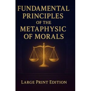 Kant, Immanuel FUNDAMENTAL PRINCIPLES OF THE METAPHYSIC OF MORALS (Large Print Edition): A Foundational Work on Moral Philosophy, Duty, and the Ethics of Reason Kant, Immanuel FUNDAMENTAL PRINCIPLES OF THE METAPHYSIC OF MORALS (Large Print Edition): A Foundational Work on Moral Philosophy, Duty, and the Ethics of Reason