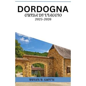 B. SMITH, BRIAN DORDOGNA GUIDA DI VIAGGIO 2025-2026: La tua guida pratica per esplorare villaggi panoramici, città medievali, vigneti e delizie locali B. SMITH, BRIAN DORDOGNA GUIDA DI VIAGGIO 2025-2026: La tua guida pratica per esplorare villaggi panoramici, città medievali, vigneti e delizie locali