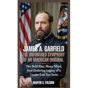 S. Folsom, Martin James A. Garfield: The Unfinished Symphony of an American Original: The Bold Rise, Sharp Mind, and Enduring Legacy of a Leader Lost Too Soon S. Folsom, Martin James A. Garfield: The Unfinished Symphony of an American Original: The Bold Rise, Sharp Mind, and Enduring Legacy of a Leader Lost Too Soon