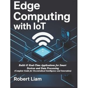 Liam, Robert Edge Computing with IoT: Build 45 Real-Time Applications for Smart Devices and Data Processing (Complete Guide for Decentralized Intelligence and Innovation) Liam, Robert Edge Computing with IoT: Build 45 Real-Time Applications for Smart Devices and Data Processing (Complete Guide for Decentralized Intelligence and Innovation)