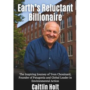 Holt, Caitlin Earth’s Reluctant Billionaire: The Inspiring Journey of Yvon Chouinard Founder of Patagonia and Global Leader in Environmental Action Holt, Caitlin Earth’s Reluctant Billionaire: The Inspiring Journey of Yvon Chouinard Founder of Patagonia and Global Leader in Environmental Action