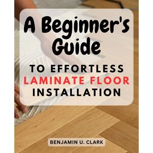 Clark, Benjamin U. A Beginner's Guide to Effortless Laminate Floor Installation": Unlock the Secrets of Installing Laminate Flooring with Confidence and Achieve Stunning Results Clark, Benjamin U. A Beginner's Guide to Effortless Laminate Floor Installation": Unlock the Secrets of Installing Laminate Flooring with Confidence and Achieve Stunning Results
