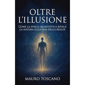 Toscano, Mauro Oltre l'illusione: Come la fisica quantistica rivela la natura illusoria della realtà e il risveglio della coscienza Toscano, Mauro Oltre l'illusione: Come la fisica quantistica rivela la natura illusoria della realtà e il risveglio della coscienza