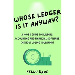 Kane, Kelly Whose Ledger is it Anyway?: A No-BS Guide to Building Accounting and Financial Software (Without Losing Your Mind) Kane, Kelly Whose Ledger is it Anyway?: A No-BS Guide to Building Accounting and Financial Software (Without Losing Your Mind)