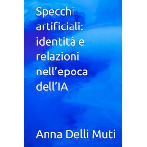 Delli Muti, Dr. Anna Specchi artificiali: identità e relazioni nell’epoca dell’IA (La Psicologia Creativa: Nuove Frontiere dell’Anima e dell’Educazione) Delli Muti, Dr. Anna Specchi artificiali: identità e relazioni nell’epoca dell’IA (La Psicologia Creativa: Nuove Frontiere dell’Anima e dell’Educazione)