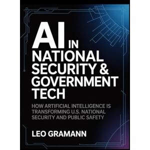 Gramann, Leo AI in National Security & Government Tech: How Artificial Intelligence Is Transforming U.S. National Security and Public Safety Gramann, Leo AI in National Security & Government Tech: How Artificial Intelligence Is Transforming U.S. National Security and Public Safety