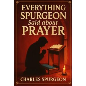 Charles H. Spurgeon Everything Spurgeon Said about Prayer: Greatest Sermons That Reveal How to Pray Boldly, Faithfully, and Effectively Charles H. Spurgeon Everything Spurgeon Said about Prayer: Greatest Sermons That Reveal How to Pray Boldly, Faithfully, and Effectively