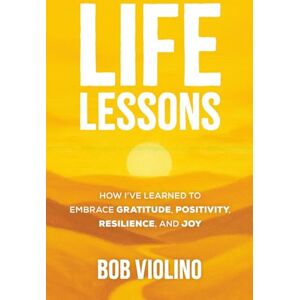 Violino, Bob Life Lessons: How I've Learned To Embrace Gratitude, Positivity, Resilience, And Joy Violino, Bob Life Lessons: How I've Learned To Embrace Gratitude, Positivity, Resilience, And Joy