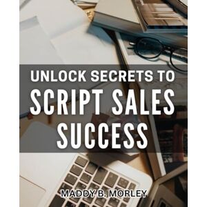 B Morley, Maddy Unlock Secrets to Script Sales Success: Master the Art of Selling Scripts and Boost Your Success B Morley, Maddy Unlock Secrets to Script Sales Success: Master the Art of Selling Scripts and Boost Your Success