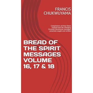 CHUKWUYAMA, FRANCIS NNAMDI BREAD OF THE SPIRIT MESSAGES VOLUME 16, 17 & 18: Compilations of Holy Ghost inspired and life changing Christian Devotional messages preached, taught and written CHUKWUYAMA, FRANCIS NNAMDI BREAD OF THE SPIRIT MESSAGES VOLUME 16, 17 & 18: Compilations of Holy Ghost inspired and life changing Christian Devotional messages preached, taught and written