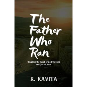 Kavita, K. The Father Who Ran: Unveiling the Heart of God Through the Eyes of Jesus Kavita, K. The Father Who Ran: Unveiling the Heart of God Through the Eyes of Jesus