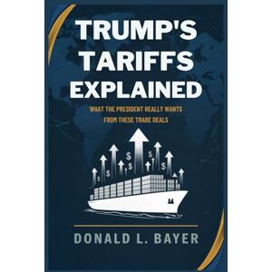 Bayer, Donald L. Trump’s Tariffs Explained: What the President Really Wants from These Trade Deals Bayer, Donald L. Trump’s Tariffs Explained: What the President Really Wants from These Trade Deals