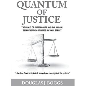 Boggs, Douglas J Quantum of Justice: The Fraud of Foreclosure and the Illegal Securitization of Notes By Wall Street Boggs, Douglas J Quantum of Justice: The Fraud of Foreclosure and the Illegal Securitization of Notes By Wall Street