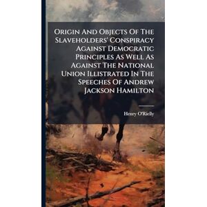 O'Rielly, Henry Origin And Objects Of The Slaveholders' Conspiracy Against Democratic Principles As Well As Against The National Union Illistrated In The Speeches Of Andrew Jackson Hamilton O'Rielly, Henry Origin And Objects Of The Slaveholders' Conspiracy Against Democratic Principles As Well As Against The National Union Illistrated In The Speeches Of Andrew Jackson Hamilton