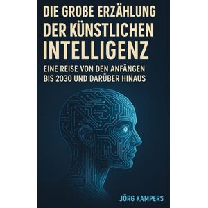 Kampers, Jörg Die Große Erzählung der Künstlichen Intelligenz: Eine Reise von den Anfängen bis 2030 und darüber hinaus Kampers, Jörg Die Große Erzählung der Künstlichen Intelligenz: Eine Reise von den Anfängen bis 2030 und darüber hinaus