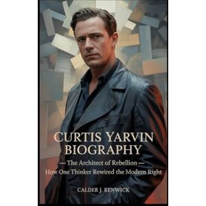 J. Renwick, Calder CURTIS YARVIN BIOGRAPHY: The Architect of Rebellion – How One Thinker Rewired the Modern Right J. Renwick, Calder CURTIS YARVIN BIOGRAPHY: The Architect of Rebellion – How One Thinker Rewired the Modern Right