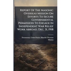 Report Of The Masonic Overseas Mission On Efforts To Secure Governmental Permission To Engage In Independent War Relief Work Abroad, Dec. 31, 1918 Report Of The Masonic Overseas Mission On Efforts To Secure Governmental Permission To Engage In Independent War Relief Work Abroad, Dec. 31, 1918