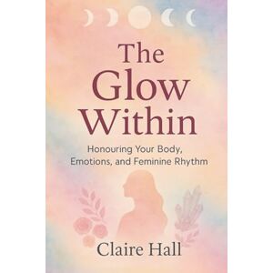 Hall, Claire The Glow within: A Journey Into Self-Love, Cyclical Living, and Feminine Balance Hall, Claire The Glow within: A Journey Into Self-Love, Cyclical Living, and Feminine Balance