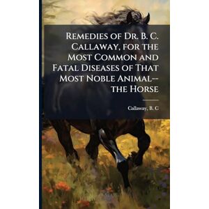 United Remedies of Dr. B. C. Callaway, for the Most Common and Fatal Diseases of That Most Noble Animal--the Horse United Remedies of Dr. B. C. Callaway, for the Most Common and Fatal Diseases of That Most Noble Animal--the Horse
