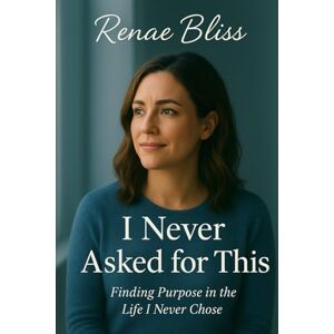 Bliss, Renae K I Never Asked For This: Finding Purpose in the Life I Never Chose Bliss, Renae K I Never Asked For This: Finding Purpose in the Life I Never Chose