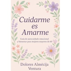 Ventura, Dolores Almécija CUIDARME ES AMARME:: Guía de autocuidado emocional y bienestar para mujeres mayores de 60. Ventura, Dolores Almécija CUIDARME ES AMARME:: Guía de autocuidado emocional y bienestar para mujeres mayores de 60.