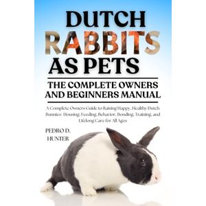HUNTER, PEDRO D DUTCH RABBITS AS PETS: A Complete Owners Guide to Raising Happy, Healthy Dutch Bunnies: Housing, Feeding, Behavior, Bonding, Training, and Lifelong Care for All Ages HUNTER, PEDRO D DUTCH RABBITS AS PETS: A Complete Owners Guide to Raising Happy, Healthy Dutch Bunnies: Housing, Feeding, Behavior, Bonding, Training, and Lifelong Care for All Ages