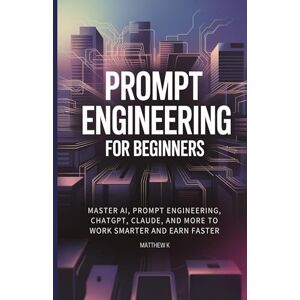 K, Matthew Prompt Engineering for Beginners: Master AI, Prompt Engineering, ChatGPT, Claude, and More to Work Smarter and Earn Faster K, Matthew Prompt Engineering for Beginners: Master AI, Prompt Engineering, ChatGPT, Claude, and More to Work Smarter and Earn Faster
