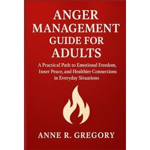 R. Gregory, Anne ANGER MANAGEMENT GUIDE FOR ADULTS: A Practical Path to Emotional Freedom, Inner Peace, and Healthier Connections in Everyday Situations R. Gregory, Anne ANGER MANAGEMENT GUIDE FOR ADULTS: A Practical Path to Emotional Freedom, Inner Peace, and Healthier Connections in Everyday Situations