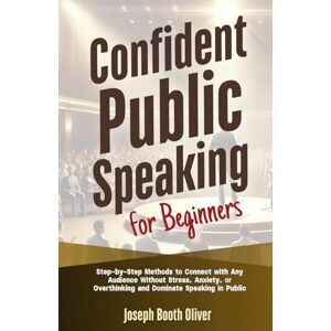 Oliver, Joseph Booth Confident Public Speaking for Beginners: Step-by-Step Methods to Connect with Any Audience Without Stress, Anxiety, or Overthinking and Dominate Speaking in Public Oliver, Joseph Booth Confident Public Speaking for Beginners: Step-by-Step Methods to Connect with Any Audience Without Stress, Anxiety, or Overthinking and Dominate Speaking in Public