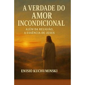 Kuchuminski, Enisio A VERDADE DO AMOR INCONDICIONAL: Além da Religião, A Essência de Jesus Kuchuminski, Enisio A VERDADE DO AMOR INCONDICIONAL: Além da Religião, A Essência de Jesus