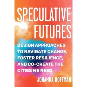 Hoffman, Johanna Speculative Futures: Design Approaches to Navigate Change, Foster Resilience, and Co-create the Cities We Need Hoffman, Johanna Speculative Futures: Design Approaches to Navigate Change, Foster Resilience, and Co-create the Cities We Need