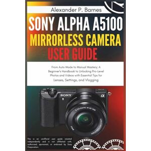 Barnes, Alexander P. Sony Alpha a5100 Mirrorless Camera User Guide: From Auto Mode to Manual Mastery; A Beginner's Handbook to Unlocking Pro-Level Photos and Videos with Essential Tips for Lenses, Settings, and Vlogging Barnes, Alexander P. Sony Alpha a5100 Mirrorless Camera User Guide: From Auto Mode to Manual Mastery; A Beginner's Handbook to Unlocking Pro-Level Photos and Videos with Essential Tips for Lenses, Settings, and Vlogging