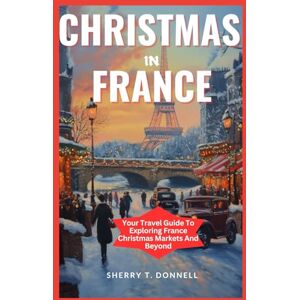 T. Donnell, Sherry Christmas In France: Your Travel Guide To Exploring France Christmas Markets And Beyond T. Donnell, Sherry Christmas In France: Your Travel Guide To Exploring France Christmas Markets And Beyond