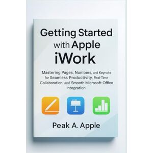 Getting Started with Apple iWork: Mastering Pages, Numbers, and Keynote for Seamless Productivity, Real-Time Collaboration, and Smooth Microsoft Office Integration Getting Started with Apple iWork: Mastering Pages, Numbers, and Keynote for Seamless Productivity, Real-Time Collaboration, and Smooth Microsoft Office Integration