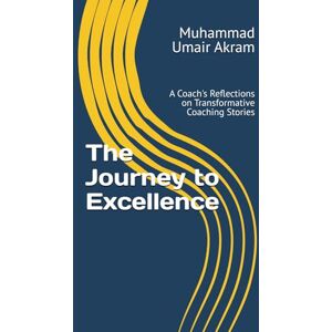 Akram PCC, Muhammad Umair The Journey to Excellence: A Coach's Reflections on Transformative Coaching Stories Akram PCC, Muhammad Umair The Journey to Excellence: A Coach's Reflections on Transformative Coaching Stories