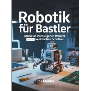 Mahler, Luca Robotik für Bastler: Bauen Sie Ihren eigenen Roboter in einfachen Schritten Mahler, Luca Robotik für Bastler: Bauen Sie Ihren eigenen Roboter in einfachen Schritten