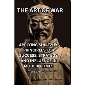 J.P., Williams THE ART OF WAR: APPLYING SUN TZU’S PRINCIPLES FOR SUCCESS, STRATEGY, AND INFLUENCE IN MODERN TIMES J.P., Williams THE ART OF WAR: APPLYING SUN TZU’S PRINCIPLES FOR SUCCESS, STRATEGY, AND INFLUENCE IN MODERN TIMES