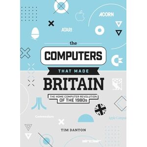Tim Danton The Computers That Made Britain: The Home Computer Revolution of the 1980s Tim Danton The Computers That Made Britain: The Home Computer Revolution of the 1980s