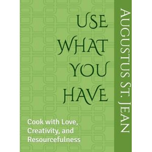 St. Jean, Augustus USE WHAT YOU HAVE: Cook with Love, Creativity, and Resourcefulness St. Jean, Augustus USE WHAT YOU HAVE: Cook with Love, Creativity, and Resourcefulness