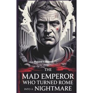 G. Holmes, Richard The Mad Emperor Who Turned Rome Into a Nightmare: The Shocking Story of Caligula’s Reign and the Legacy of Terror He Left Behind G. Holmes, Richard The Mad Emperor Who Turned Rome Into a Nightmare: The Shocking Story of Caligula’s Reign and the Legacy of Terror He Left Behind