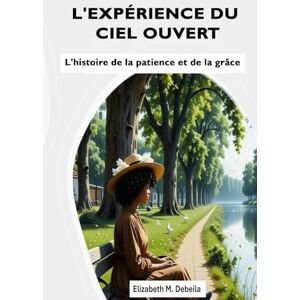 M Debeila, Elizabeth L'EXPÉRIENCE DU CIEL OUVERT: L'histoire de la patience et de la grâce M Debeila, Elizabeth L'EXPÉRIENCE DU CIEL OUVERT: L'histoire de la patience et de la grâce